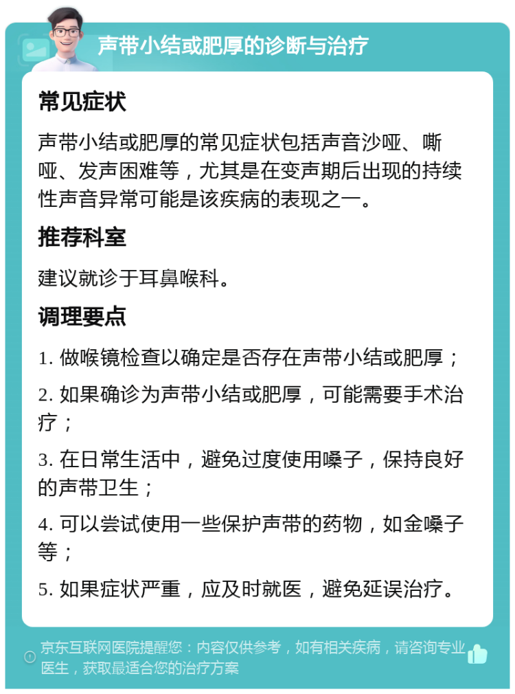 声带小结或肥厚的诊断与治疗 常见症状 声带小结或肥厚的常见症状包括声音沙哑、嘶哑、发声困难等，尤其是在变声期后出现的持续性声音异常可能是该疾病的表现之一。 推荐科室 建议就诊于耳鼻喉科。 调理要点 1. 做喉镜检查以确定是否存在声带小结或肥厚； 2. 如果确诊为声带小结或肥厚，可能需要手术治疗； 3. 在日常生活中，避免过度使用嗓子，保持良好的声带卫生； 4. 可以尝试使用一些保护声带的药物，如金嗓子等； 5. 如果症状严重，应及时就医，避免延误治疗。