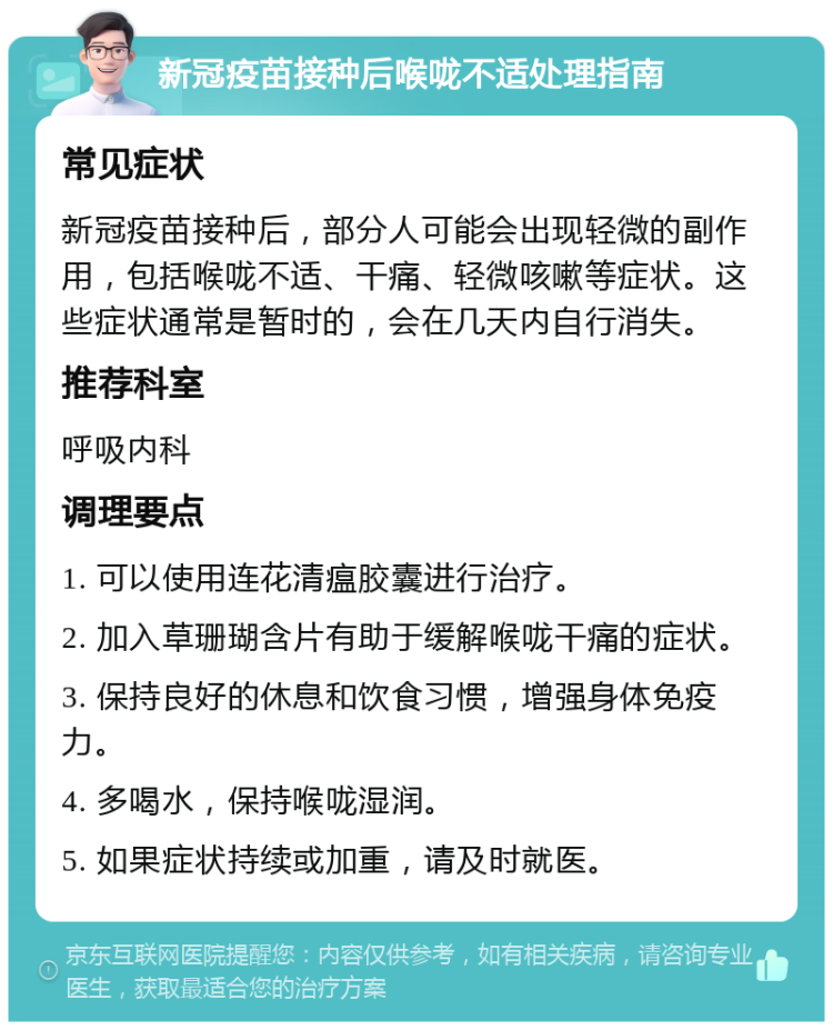 新冠疫苗接种后喉咙不适处理指南 常见症状 新冠疫苗接种后，部分人可能会出现轻微的副作用，包括喉咙不适、干痛、轻微咳嗽等症状。这些症状通常是暂时的，会在几天内自行消失。 推荐科室 呼吸内科 调理要点 1. 可以使用连花清瘟胶囊进行治疗。 2. 加入草珊瑚含片有助于缓解喉咙干痛的症状。 3. 保持良好的休息和饮食习惯，增强身体免疫力。 4. 多喝水，保持喉咙湿润。 5. 如果症状持续或加重，请及时就医。