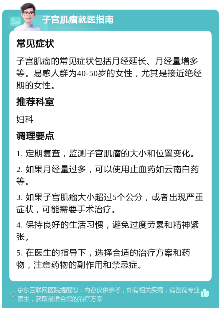 子宫肌瘤就医指南 常见症状 子宫肌瘤的常见症状包括月经延长、月经量增多等。易感人群为40-50岁的女性，尤其是接近绝经期的女性。 推荐科室 妇科 调理要点 1. 定期复查，监测子宫肌瘤的大小和位置变化。 2. 如果月经量过多，可以使用止血药如云南白药等。 3. 如果子宫肌瘤大小超过5个公分，或者出现严重症状，可能需要手术治疗。 4. 保持良好的生活习惯，避免过度劳累和精神紧张。 5. 在医生的指导下，选择合适的治疗方案和药物，注意药物的副作用和禁忌症。