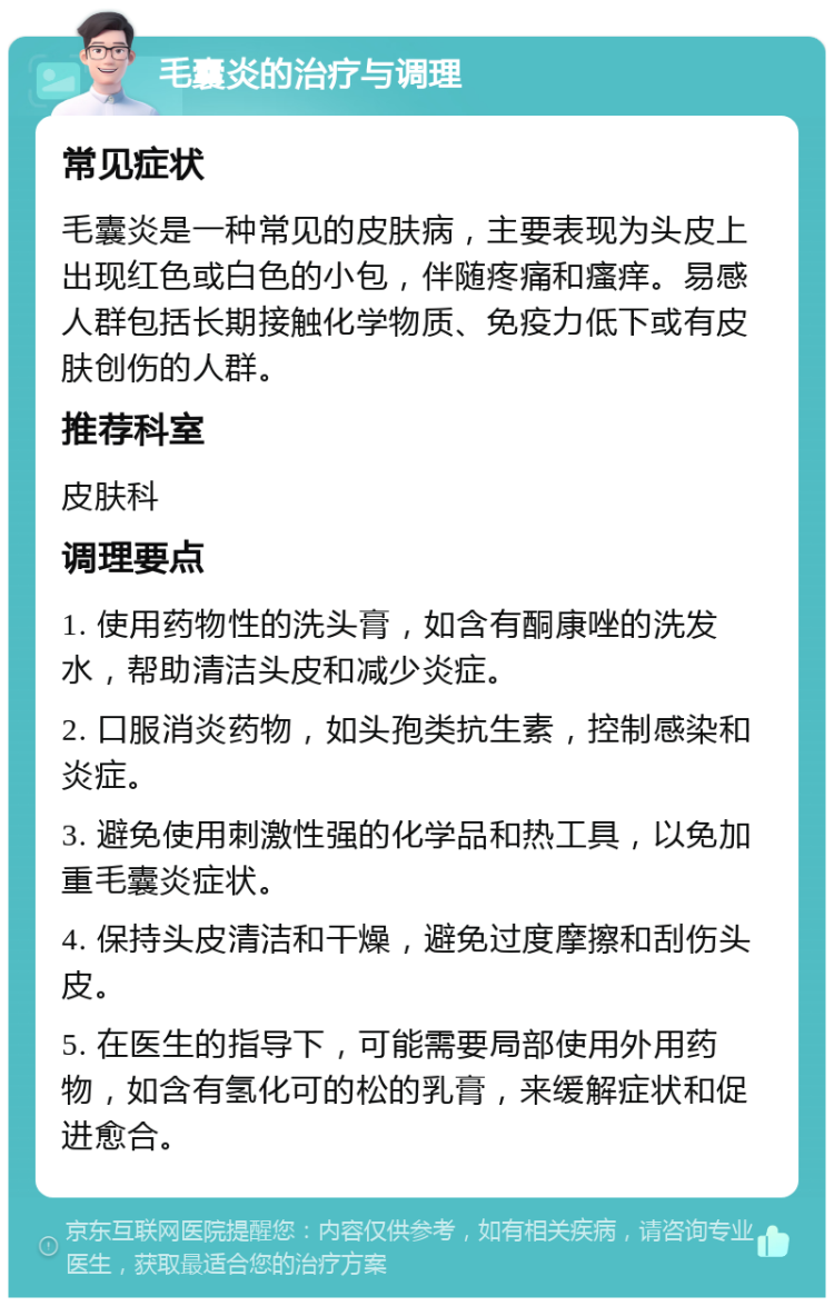 毛囊炎的治疗与调理 常见症状 毛囊炎是一种常见的皮肤病，主要表现为头皮上出现红色或白色的小包，伴随疼痛和瘙痒。易感人群包括长期接触化学物质、免疫力低下或有皮肤创伤的人群。 推荐科室 皮肤科 调理要点 1. 使用药物性的洗头膏，如含有酮康唑的洗发水，帮助清洁头皮和减少炎症。 2. 口服消炎药物，如头孢类抗生素，控制感染和炎症。 3. 避免使用刺激性强的化学品和热工具，以免加重毛囊炎症状。 4. 保持头皮清洁和干燥，避免过度摩擦和刮伤头皮。 5. 在医生的指导下，可能需要局部使用外用药物，如含有氢化可的松的乳膏，来缓解症状和促进愈合。