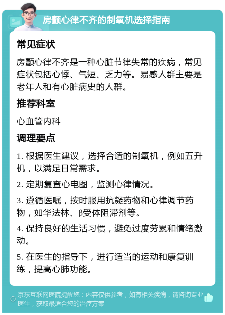 房颤心律不齐的制氧机选择指南 常见症状 房颤心律不齐是一种心脏节律失常的疾病，常见症状包括心悸、气短、乏力等。易感人群主要是老年人和有心脏病史的人群。 推荐科室 心血管内科 调理要点 1. 根据医生建议，选择合适的制氧机，例如五升机，以满足日常需求。 2. 定期复查心电图，监测心律情况。 3. 遵循医嘱，按时服用抗凝药物和心律调节药物，如华法林、β受体阻滞剂等。 4. 保持良好的生活习惯，避免过度劳累和情绪激动。 5. 在医生的指导下，进行适当的运动和康复训练，提高心肺功能。