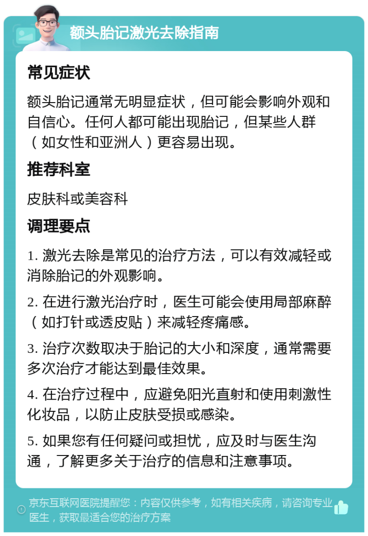 额头胎记激光去除指南 常见症状 额头胎记通常无明显症状，但可能会影响外观和自信心。任何人都可能出现胎记，但某些人群（如女性和亚洲人）更容易出现。 推荐科室 皮肤科或美容科 调理要点 1. 激光去除是常见的治疗方法，可以有效减轻或消除胎记的外观影响。 2. 在进行激光治疗时，医生可能会使用局部麻醉（如打针或透皮贴）来减轻疼痛感。 3. 治疗次数取决于胎记的大小和深度，通常需要多次治疗才能达到最佳效果。 4. 在治疗过程中，应避免阳光直射和使用刺激性化妆品，以防止皮肤受损或感染。 5. 如果您有任何疑问或担忧，应及时与医生沟通，了解更多关于治疗的信息和注意事项。