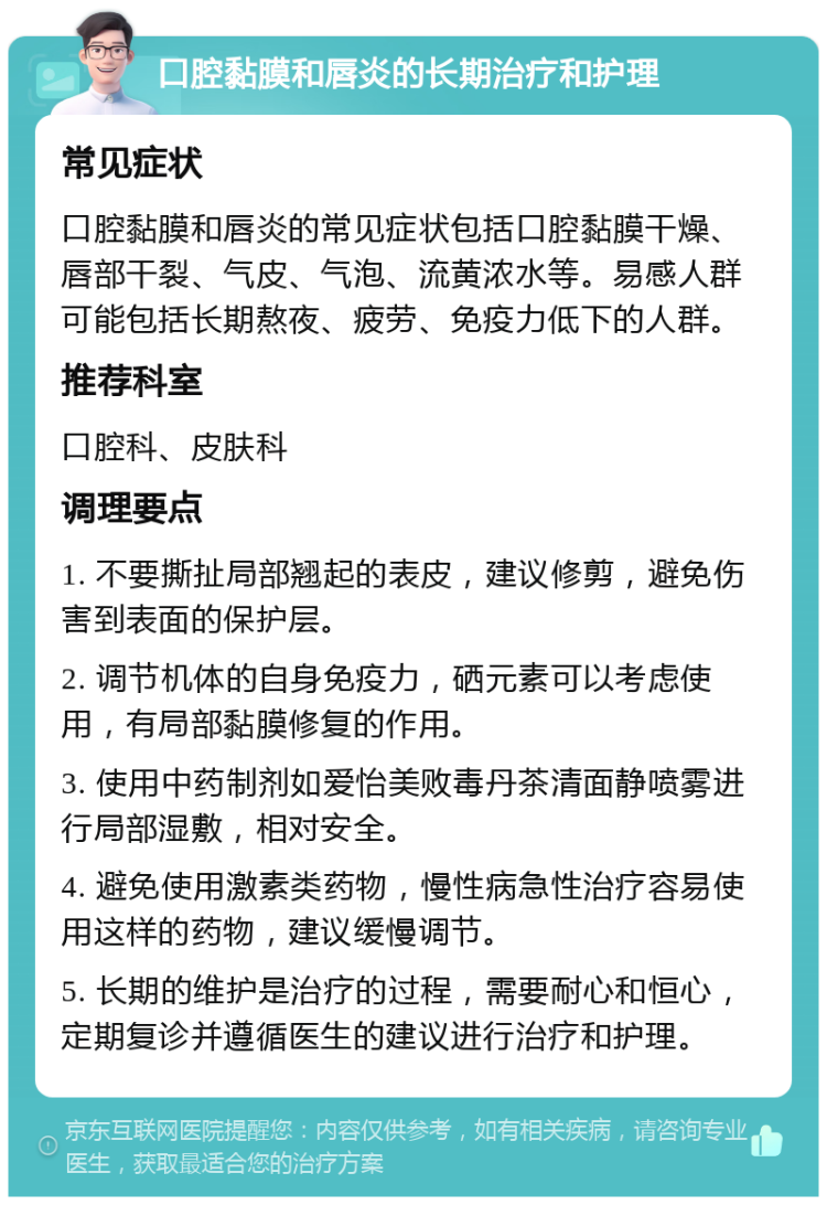 口腔黏膜和唇炎的长期治疗和护理 常见症状 口腔黏膜和唇炎的常见症状包括口腔黏膜干燥、唇部干裂、气皮、气泡、流黄浓水等。易感人群可能包括长期熬夜、疲劳、免疫力低下的人群。 推荐科室 口腔科、皮肤科 调理要点 1. 不要撕扯局部翘起的表皮，建议修剪，避免伤害到表面的保护层。 2. 调节机体的自身免疫力，硒元素可以考虑使用，有局部黏膜修复的作用。 3. 使用中药制剂如爱怡美败毒丹茶清面静喷雾进行局部湿敷，相对安全。 4. 避免使用激素类药物，慢性病急性治疗容易使用这样的药物，建议缓慢调节。 5. 长期的维护是治疗的过程，需要耐心和恒心，定期复诊并遵循医生的建议进行治疗和护理。