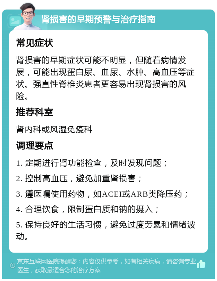 肾损害的早期预警与治疗指南 常见症状 肾损害的早期症状可能不明显，但随着病情发展，可能出现蛋白尿、血尿、水肿、高血压等症状。强直性脊椎炎患者更容易出现肾损害的风险。 推荐科室 肾内科或风湿免疫科 调理要点 1. 定期进行肾功能检查，及时发现问题； 2. 控制高血压，避免加重肾损害； 3. 遵医嘱使用药物，如ACEI或ARB类降压药； 4. 合理饮食，限制蛋白质和钠的摄入； 5. 保持良好的生活习惯，避免过度劳累和情绪波动。