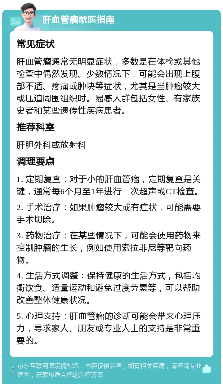 肝血管瘤就医指南 常见症状 肝血管瘤通常无明显症状，多数是在体检或其他检查中偶然发现。少数情况下，可能会出现上腹部不适、疼痛或肿块等症状，尤其是当肿瘤较大或压迫周围组织时。易感人群包括女性、有家族史者和某些遗传性疾病患者。 推荐科室 肝胆外科或放射科 调理要点 1. 定期复查：对于小的肝血管瘤，定期复查是关键，通常每6个月至1年进行一次超声或CT检查。 2. 手术治疗：如果肿瘤较大或有症状，可能需要手术切除。 3. 药物治疗：在某些情况下，可能会使用药物来控制肿瘤的生长，例如使用索拉非尼等靶向药物。 4. 生活方式调整：保持健康的生活方式，包括均衡饮食、适量运动和避免过度劳累等，可以帮助改善整体健康状况。 5. 心理支持：肝血管瘤的诊断可能会带来心理压力，寻求家人、朋友或专业人士的支持是非常重要的。