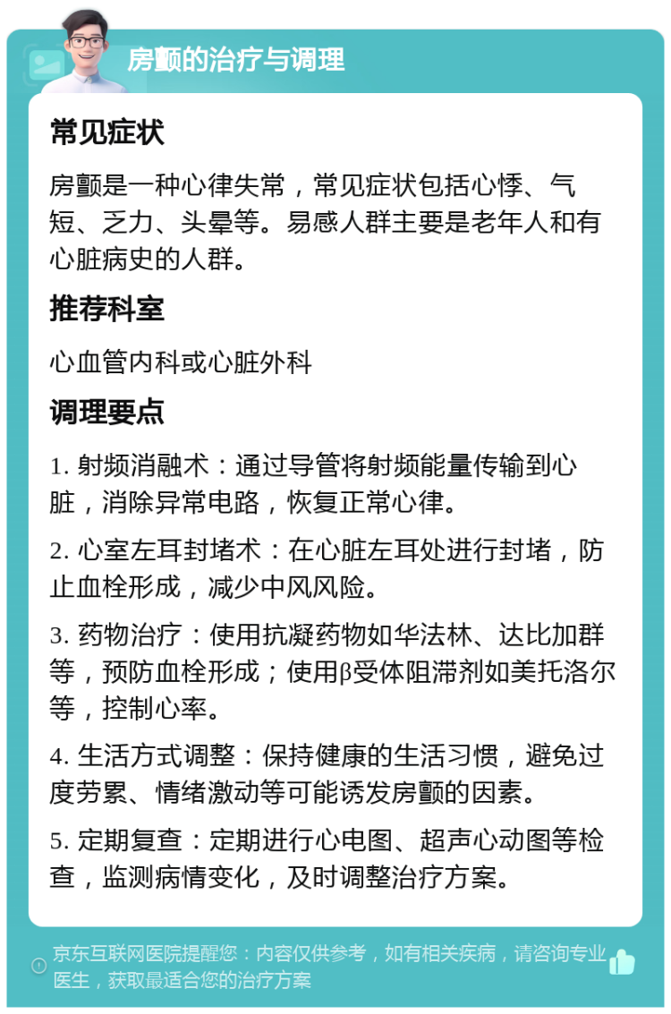 房颤的治疗与调理 常见症状 房颤是一种心律失常，常见症状包括心悸、气短、乏力、头晕等。易感人群主要是老年人和有心脏病史的人群。 推荐科室 心血管内科或心脏外科 调理要点 1. 射频消融术：通过导管将射频能量传输到心脏，消除异常电路，恢复正常心律。 2. 心室左耳封堵术：在心脏左耳处进行封堵，防止血栓形成，减少中风风险。 3. 药物治疗：使用抗凝药物如华法林、达比加群等，预防血栓形成；使用β受体阻滞剂如美托洛尔等，控制心率。 4. 生活方式调整：保持健康的生活习惯，避免过度劳累、情绪激动等可能诱发房颤的因素。 5. 定期复查：定期进行心电图、超声心动图等检查，监测病情变化，及时调整治疗方案。