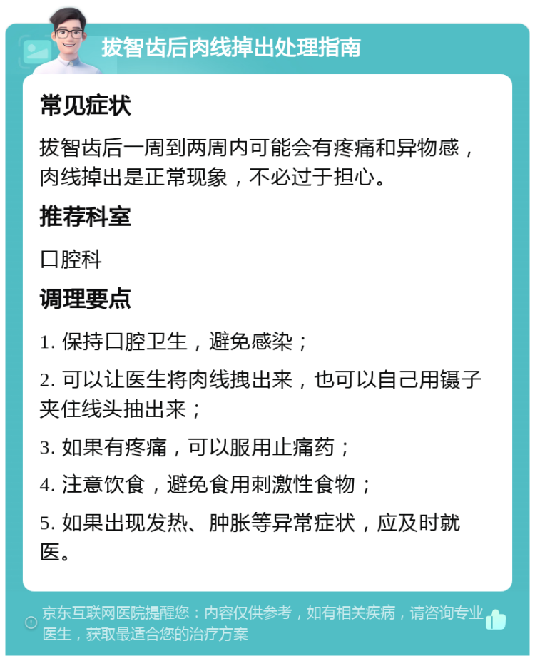 拔智齿后肉线掉出处理指南 常见症状 拔智齿后一周到两周内可能会有疼痛和异物感，肉线掉出是正常现象，不必过于担心。 推荐科室 口腔科 调理要点 1. 保持口腔卫生，避免感染； 2. 可以让医生将肉线拽出来，也可以自己用镊子夹住线头抽出来； 3. 如果有疼痛，可以服用止痛药； 4. 注意饮食，避免食用刺激性食物； 5. 如果出现发热、肿胀等异常症状，应及时就医。