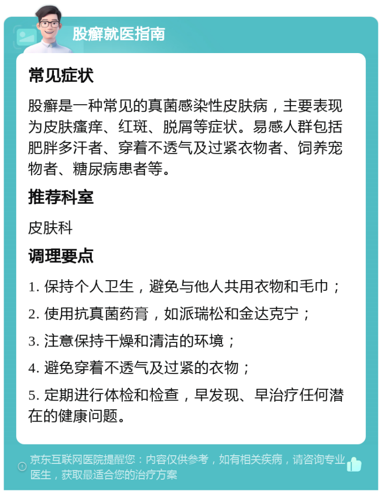 股癣就医指南 常见症状 股癣是一种常见的真菌感染性皮肤病，主要表现为皮肤瘙痒、红斑、脱屑等症状。易感人群包括肥胖多汗者、穿着不透气及过紧衣物者、饲养宠物者、糖尿病患者等。 推荐科室 皮肤科 调理要点 1. 保持个人卫生，避免与他人共用衣物和毛巾； 2. 使用抗真菌药膏，如派瑞松和金达克宁； 3. 注意保持干燥和清洁的环境； 4. 避免穿着不透气及过紧的衣物； 5. 定期进行体检和检查，早发现、早治疗任何潜在的健康问题。