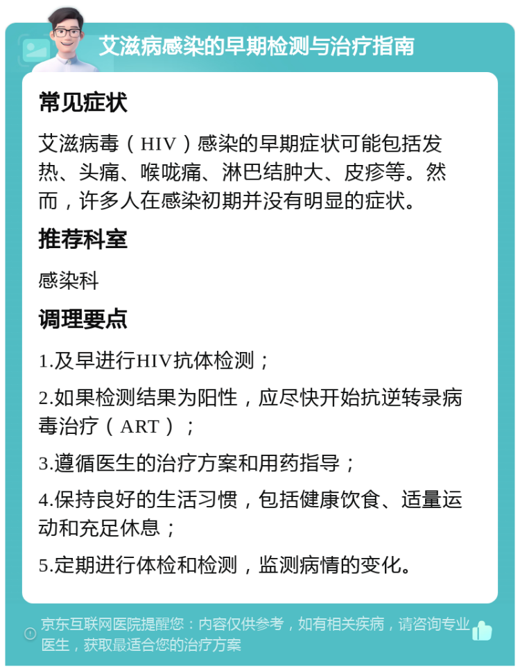 艾滋病感染的早期检测与治疗指南 常见症状 艾滋病毒（HIV）感染的早期症状可能包括发热、头痛、喉咙痛、淋巴结肿大、皮疹等。然而，许多人在感染初期并没有明显的症状。 推荐科室 感染科 调理要点 1.及早进行HIV抗体检测； 2.如果检测结果为阳性，应尽快开始抗逆转录病毒治疗（ART）； 3.遵循医生的治疗方案和用药指导； 4.保持良好的生活习惯，包括健康饮食、适量运动和充足休息； 5.定期进行体检和检测，监测病情的变化。