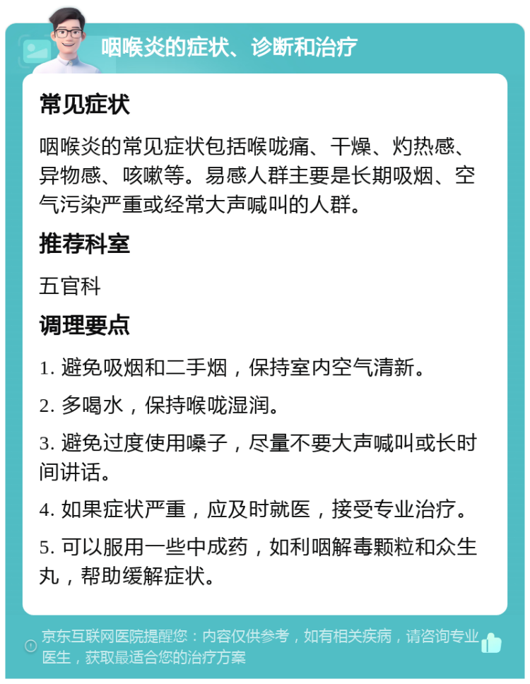 咽喉炎的症状、诊断和治疗 常见症状 咽喉炎的常见症状包括喉咙痛、干燥、灼热感、异物感、咳嗽等。易感人群主要是长期吸烟、空气污染严重或经常大声喊叫的人群。 推荐科室 五官科 调理要点 1. 避免吸烟和二手烟，保持室内空气清新。 2. 多喝水，保持喉咙湿润。 3. 避免过度使用嗓子，尽量不要大声喊叫或长时间讲话。 4. 如果症状严重，应及时就医，接受专业治疗。 5. 可以服用一些中成药，如利咽解毒颗粒和众生丸，帮助缓解症状。