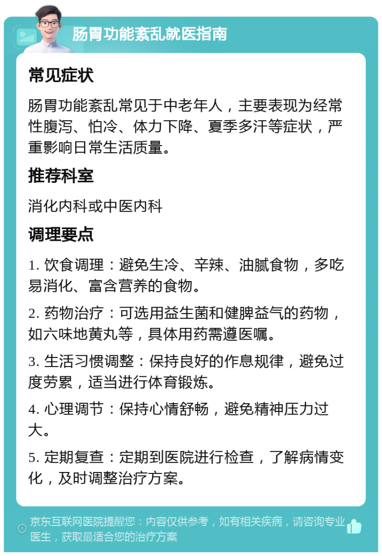 肠胃功能紊乱就医指南 常见症状 肠胃功能紊乱常见于中老年人，主要表现为经常性腹泻、怕冷、体力下降、夏季多汗等症状，严重影响日常生活质量。 推荐科室 消化内科或中医内科 调理要点 1. 饮食调理：避免生冷、辛辣、油腻食物，多吃易消化、富含营养的食物。 2. 药物治疗：可选用益生菌和健脾益气的药物，如六味地黄丸等，具体用药需遵医嘱。 3. 生活习惯调整：保持良好的作息规律，避免过度劳累，适当进行体育锻炼。 4. 心理调节：保持心情舒畅，避免精神压力过大。 5. 定期复查：定期到医院进行检查，了解病情变化，及时调整治疗方案。