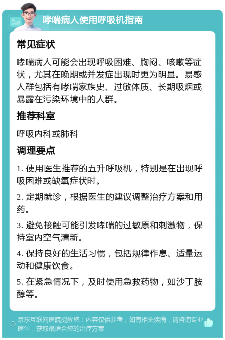 哮喘病人使用呼吸机指南 常见症状 哮喘病人可能会出现呼吸困难、胸闷、咳嗽等症状，尤其在晚期或并发症出现时更为明显。易感人群包括有哮喘家族史、过敏体质、长期吸烟或暴露在污染环境中的人群。 推荐科室 呼吸内科或肺科 调理要点 1. 使用医生推荐的五升呼吸机，特别是在出现呼吸困难或缺氧症状时。 2. 定期就诊，根据医生的建议调整治疗方案和用药。 3. 避免接触可能引发哮喘的过敏原和刺激物，保持室内空气清新。 4. 保持良好的生活习惯，包括规律作息、适量运动和健康饮食。 5. 在紧急情况下，及时使用急救药物，如沙丁胺醇等。