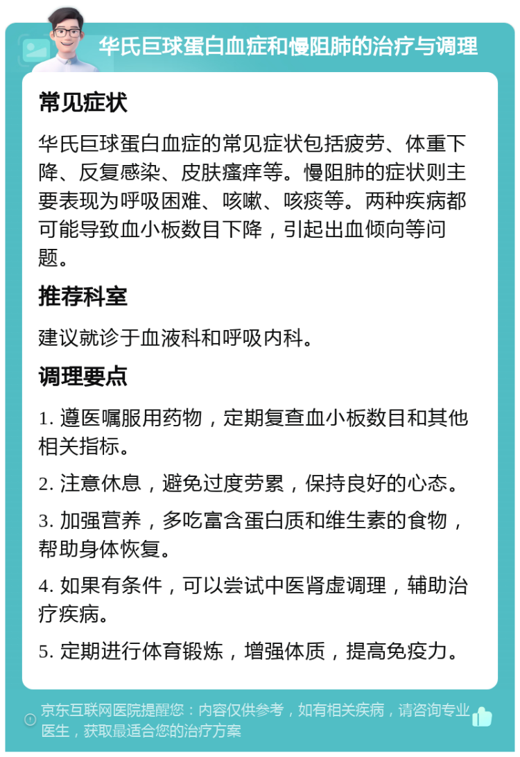 华氏巨球蛋白血症和慢阻肺的治疗与调理 常见症状 华氏巨球蛋白血症的常见症状包括疲劳、体重下降、反复感染、皮肤瘙痒等。慢阻肺的症状则主要表现为呼吸困难、咳嗽、咳痰等。两种疾病都可能导致血小板数目下降，引起出血倾向等问题。 推荐科室 建议就诊于血液科和呼吸内科。 调理要点 1. 遵医嘱服用药物，定期复查血小板数目和其他相关指标。 2. 注意休息，避免过度劳累，保持良好的心态。 3. 加强营养，多吃富含蛋白质和维生素的食物，帮助身体恢复。 4. 如果有条件，可以尝试中医肾虚调理，辅助治疗疾病。 5. 定期进行体育锻炼，增强体质，提高免疫力。