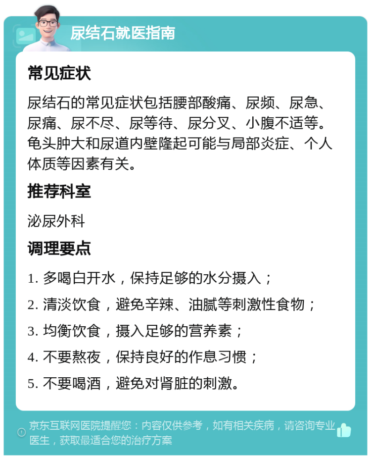 尿结石就医指南 常见症状 尿结石的常见症状包括腰部酸痛、尿频、尿急、尿痛、尿不尽、尿等待、尿分叉、小腹不适等。龟头肿大和尿道内壁隆起可能与局部炎症、个人体质等因素有关。 推荐科室 泌尿外科 调理要点 1. 多喝白开水，保持足够的水分摄入； 2. 清淡饮食，避免辛辣、油腻等刺激性食物； 3. 均衡饮食，摄入足够的营养素； 4. 不要熬夜，保持良好的作息习惯； 5. 不要喝酒，避免对肾脏的刺激。