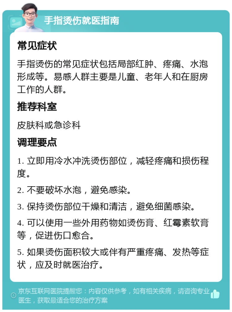 手指烫伤就医指南 常见症状 手指烫伤的常见症状包括局部红肿、疼痛、水泡形成等。易感人群主要是儿童、老年人和在厨房工作的人群。 推荐科室 皮肤科或急诊科 调理要点 1. 立即用冷水冲洗烫伤部位，减轻疼痛和损伤程度。 2. 不要破坏水泡，避免感染。 3. 保持烫伤部位干燥和清洁，避免细菌感染。 4. 可以使用一些外用药物如烫伤膏、红霉素软膏等，促进伤口愈合。 5. 如果烫伤面积较大或伴有严重疼痛、发热等症状，应及时就医治疗。