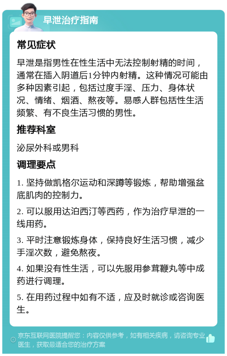 早泄治疗指南 常见症状 早泄是指男性在性生活中无法控制射精的时间，通常在插入阴道后1分钟内射精。这种情况可能由多种因素引起，包括过度手淫、压力、身体状况、情绪、烟酒、熬夜等。易感人群包括性生活频繁、有不良生活习惯的男性。 推荐科室 泌尿外科或男科 调理要点 1. 坚持做凯格尔运动和深蹲等锻炼，帮助增强盆底肌肉的控制力。 2. 可以服用达泊西汀等西药，作为治疗早泄的一线用药。 3. 平时注意锻炼身体，保持良好生活习惯，减少手淫次数，避免熬夜。 4. 如果没有性生活，可以先服用参茸鞭丸等中成药进行调理。 5. 在用药过程中如有不适，应及时就诊或咨询医生。