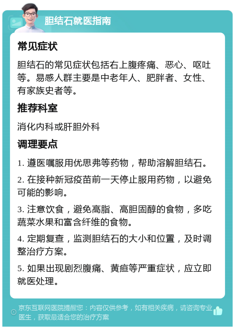 胆结石就医指南 常见症状 胆结石的常见症状包括右上腹疼痛、恶心、呕吐等。易感人群主要是中老年人、肥胖者、女性、有家族史者等。 推荐科室 消化内科或肝胆外科 调理要点 1. 遵医嘱服用优思弗等药物，帮助溶解胆结石。 2. 在接种新冠疫苗前一天停止服用药物，以避免可能的影响。 3. 注意饮食，避免高脂、高胆固醇的食物，多吃蔬菜水果和富含纤维的食物。 4. 定期复查，监测胆结石的大小和位置，及时调整治疗方案。 5. 如果出现剧烈腹痛、黄疸等严重症状，应立即就医处理。