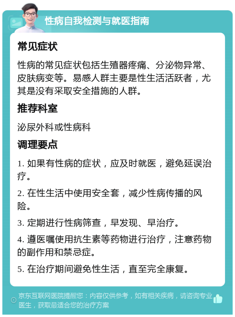 性病自我检测与就医指南 常见症状 性病的常见症状包括生殖器疼痛、分泌物异常、皮肤病变等。易感人群主要是性生活活跃者，尤其是没有采取安全措施的人群。 推荐科室 泌尿外科或性病科 调理要点 1. 如果有性病的症状，应及时就医，避免延误治疗。 2. 在性生活中使用安全套，减少性病传播的风险。 3. 定期进行性病筛查，早发现、早治疗。 4. 遵医嘱使用抗生素等药物进行治疗，注意药物的副作用和禁忌症。 5. 在治疗期间避免性生活，直至完全康复。