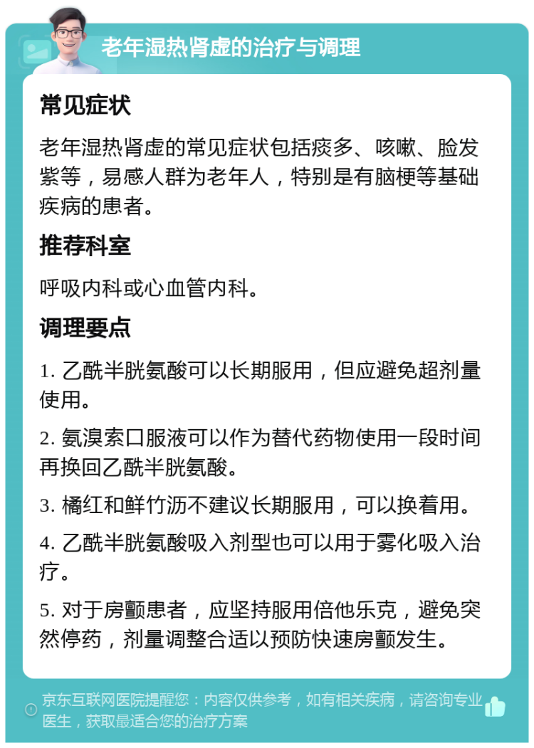 老年湿热肾虚的治疗与调理 常见症状 老年湿热肾虚的常见症状包括痰多、咳嗽、脸发紫等，易感人群为老年人，特别是有脑梗等基础疾病的患者。 推荐科室 呼吸内科或心血管内科。 调理要点 1. 乙酰半胱氨酸可以长期服用，但应避免超剂量使用。 2. 氨溴索口服液可以作为替代药物使用一段时间再换回乙酰半胱氨酸。 3. 橘红和鲜竹沥不建议长期服用，可以换着用。 4. 乙酰半胱氨酸吸入剂型也可以用于雾化吸入治疗。 5. 对于房颤患者，应坚持服用倍他乐克，避免突然停药，剂量调整合适以预防快速房颤发生。