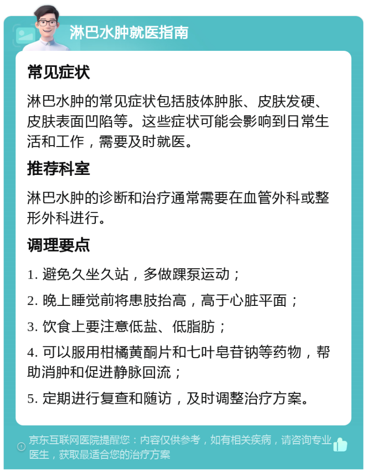 淋巴水肿就医指南 常见症状 淋巴水肿的常见症状包括肢体肿胀、皮肤发硬、皮肤表面凹陷等。这些症状可能会影响到日常生活和工作，需要及时就医。 推荐科室 淋巴水肿的诊断和治疗通常需要在血管外科或整形外科进行。 调理要点 1. 避免久坐久站，多做踝泵运动； 2. 晚上睡觉前将患肢抬高，高于心脏平面； 3. 饮食上要注意低盐、低脂肪； 4. 可以服用柑橘黄酮片和七叶皂苷钠等药物，帮助消肿和促进静脉回流； 5. 定期进行复查和随访，及时调整治疗方案。