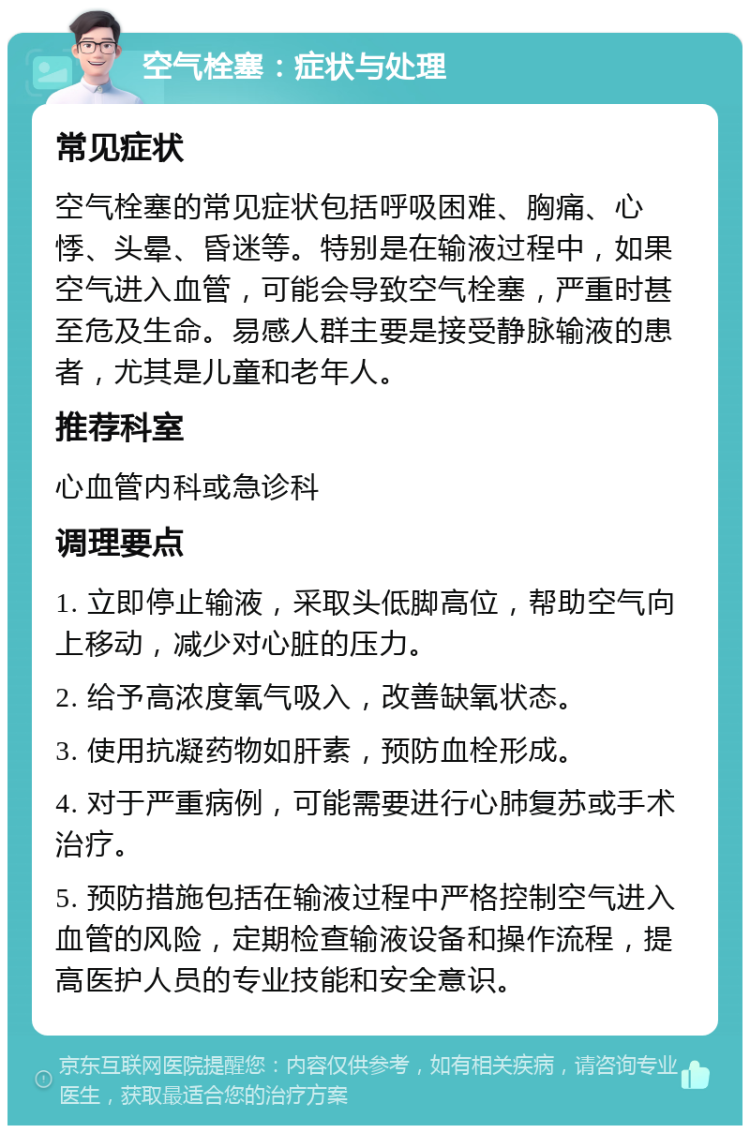 空气栓塞：症状与处理 常见症状 空气栓塞的常见症状包括呼吸困难、胸痛、心悸、头晕、昏迷等。特别是在输液过程中，如果空气进入血管，可能会导致空气栓塞，严重时甚至危及生命。易感人群主要是接受静脉输液的患者，尤其是儿童和老年人。 推荐科室 心血管内科或急诊科 调理要点 1. 立即停止输液，采取头低脚高位，帮助空气向上移动，减少对心脏的压力。 2. 给予高浓度氧气吸入，改善缺氧状态。 3. 使用抗凝药物如肝素，预防血栓形成。 4. 对于严重病例，可能需要进行心肺复苏或手术治疗。 5. 预防措施包括在输液过程中严格控制空气进入血管的风险，定期检查输液设备和操作流程，提高医护人员的专业技能和安全意识。