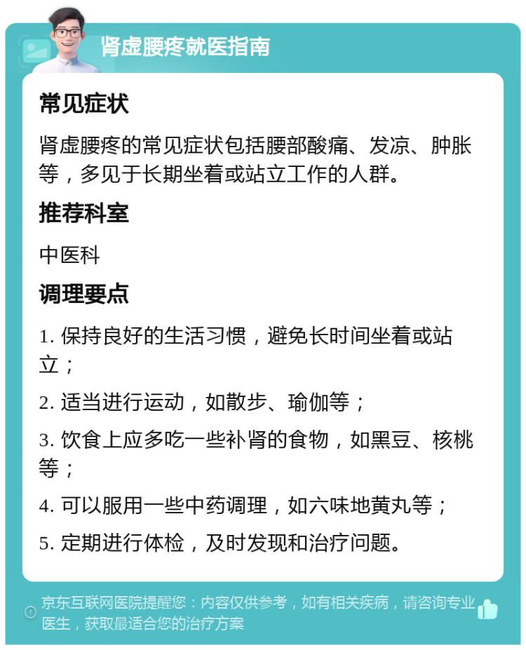 肾虚腰疼就医指南 常见症状 肾虚腰疼的常见症状包括腰部酸痛、发凉、肿胀等，多见于长期坐着或站立工作的人群。 推荐科室 中医科 调理要点 1. 保持良好的生活习惯，避免长时间坐着或站立； 2. 适当进行运动，如散步、瑜伽等； 3. 饮食上应多吃一些补肾的食物，如黑豆、核桃等； 4. 可以服用一些中药调理，如六味地黄丸等； 5. 定期进行体检，及时发现和治疗问题。