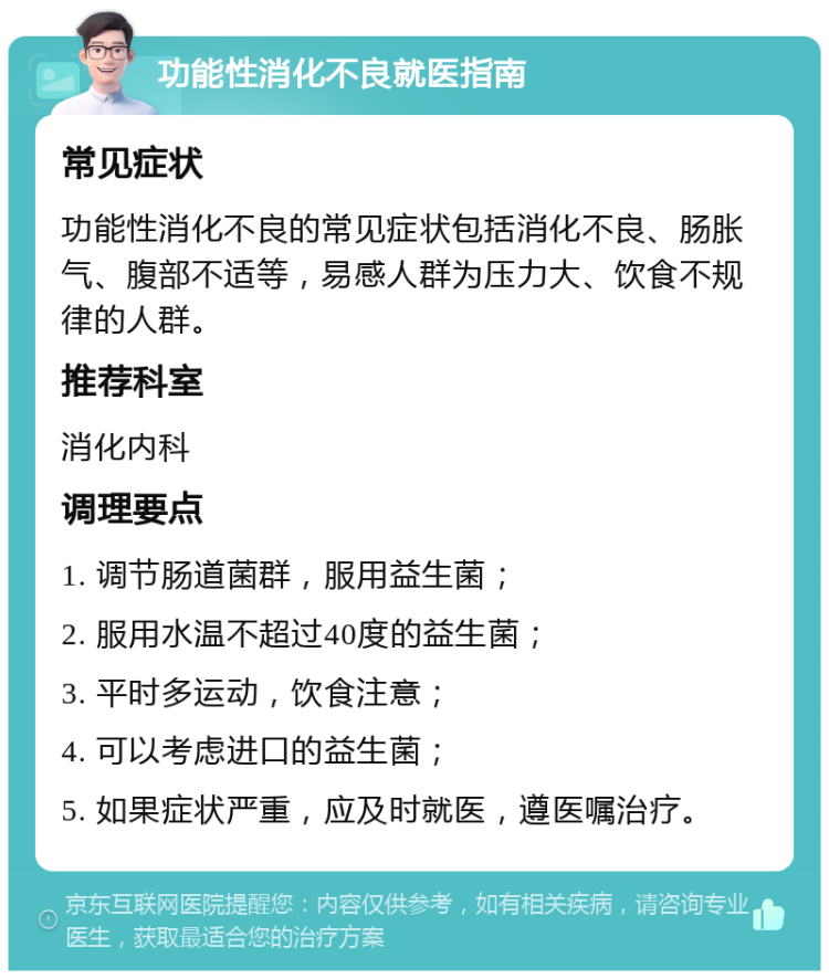 功能性消化不良就医指南 常见症状 功能性消化不良的常见症状包括消化不良、肠胀气、腹部不适等，易感人群为压力大、饮食不规律的人群。 推荐科室 消化内科 调理要点 1. 调节肠道菌群，服用益生菌； 2. 服用水温不超过40度的益生菌； 3. 平时多运动，饮食注意； 4. 可以考虑进口的益生菌； 5. 如果症状严重，应及时就医，遵医嘱治疗。