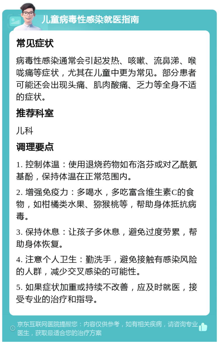 儿童病毒性感染就医指南 常见症状 病毒性感染通常会引起发热、咳嗽、流鼻涕、喉咙痛等症状，尤其在儿童中更为常见。部分患者可能还会出现头痛、肌肉酸痛、乏力等全身不适的症状。 推荐科室 儿科 调理要点 1. 控制体温：使用退烧药物如布洛芬或对乙酰氨基酚，保持体温在正常范围内。 2. 增强免疫力：多喝水，多吃富含维生素C的食物，如柑橘类水果、猕猴桃等，帮助身体抵抗病毒。 3. 保持休息：让孩子多休息，避免过度劳累，帮助身体恢复。 4. 注意个人卫生：勤洗手，避免接触有感染风险的人群，减少交叉感染的可能性。 5. 如果症状加重或持续不改善，应及时就医，接受专业的治疗和指导。