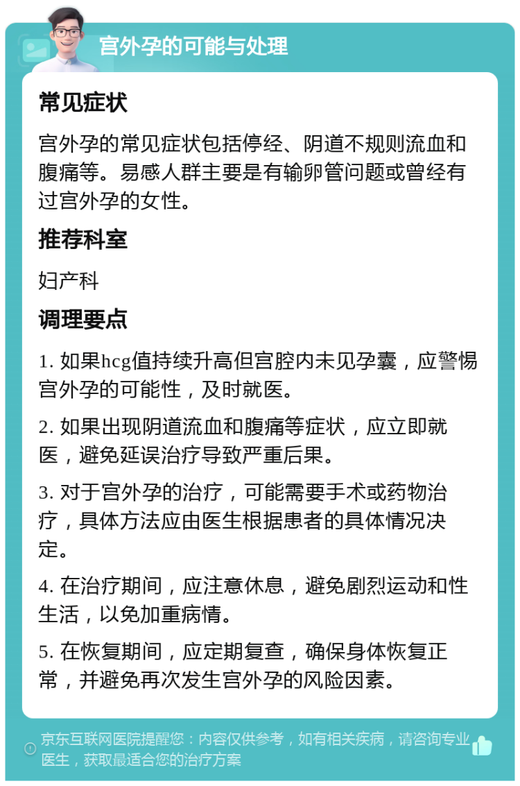 宫外孕的可能与处理 常见症状 宫外孕的常见症状包括停经、阴道不规则流血和腹痛等。易感人群主要是有输卵管问题或曾经有过宫外孕的女性。 推荐科室 妇产科 调理要点 1. 如果hcg值持续升高但宫腔内未见孕囊，应警惕宫外孕的可能性，及时就医。 2. 如果出现阴道流血和腹痛等症状，应立即就医，避免延误治疗导致严重后果。 3. 对于宫外孕的治疗，可能需要手术或药物治疗，具体方法应由医生根据患者的具体情况决定。 4. 在治疗期间，应注意休息，避免剧烈运动和性生活，以免加重病情。 5. 在恢复期间，应定期复查，确保身体恢复正常，并避免再次发生宫外孕的风险因素。