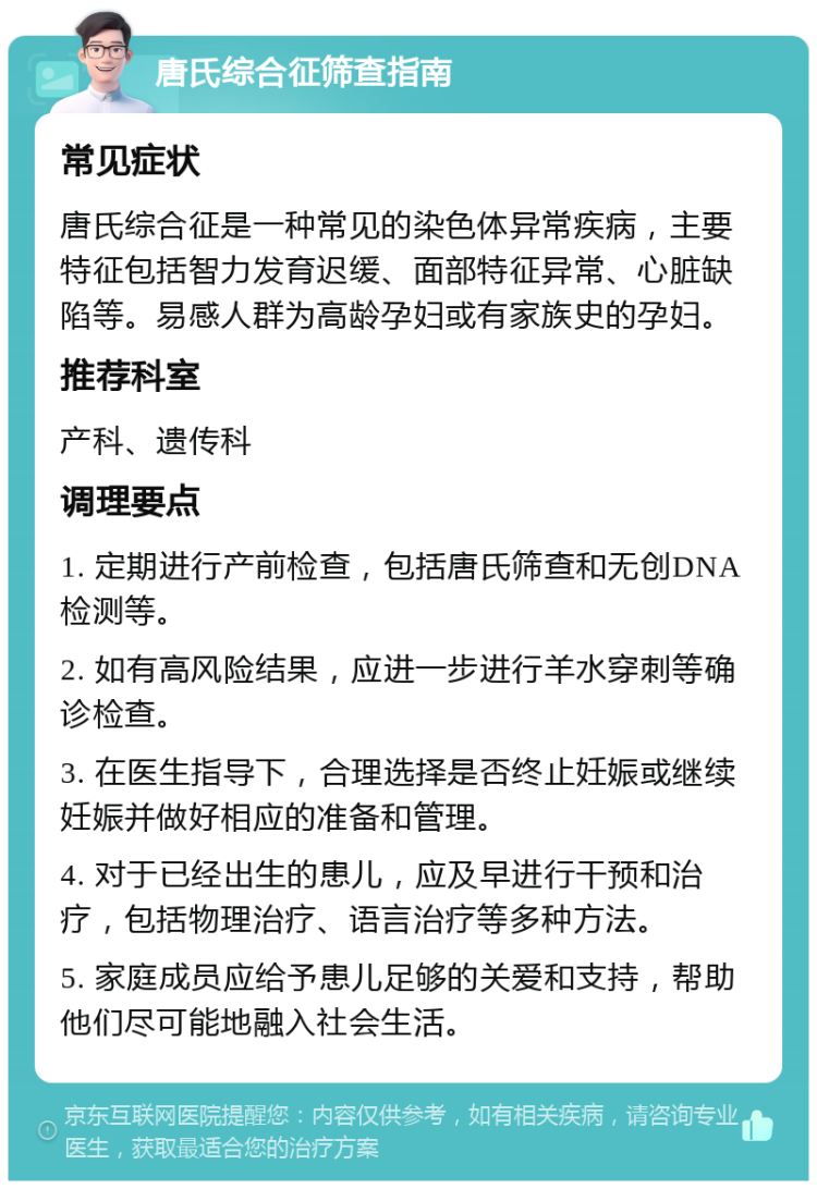 唐氏综合征筛查指南 常见症状 唐氏综合征是一种常见的染色体异常疾病，主要特征包括智力发育迟缓、面部特征异常、心脏缺陷等。易感人群为高龄孕妇或有家族史的孕妇。 推荐科室 产科、遗传科 调理要点 1. 定期进行产前检查，包括唐氏筛查和无创DNA检测等。 2. 如有高风险结果，应进一步进行羊水穿刺等确诊检查。 3. 在医生指导下，合理选择是否终止妊娠或继续妊娠并做好相应的准备和管理。 4. 对于已经出生的患儿，应及早进行干预和治疗，包括物理治疗、语言治疗等多种方法。 5. 家庭成员应给予患儿足够的关爱和支持，帮助他们尽可能地融入社会生活。