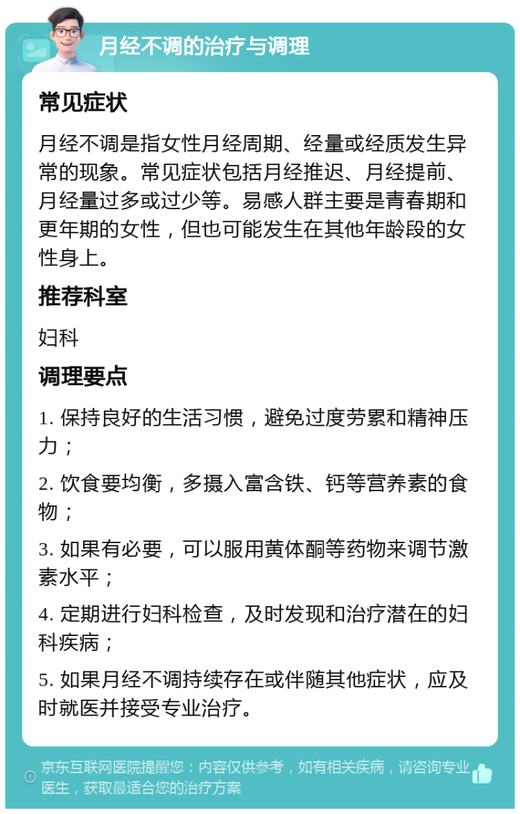 月经不调的治疗与调理 常见症状 月经不调是指女性月经周期、经量或经质发生异常的现象。常见症状包括月经推迟、月经提前、月经量过多或过少等。易感人群主要是青春期和更年期的女性，但也可能发生在其他年龄段的女性身上。 推荐科室 妇科 调理要点 1. 保持良好的生活习惯，避免过度劳累和精神压力； 2. 饮食要均衡，多摄入富含铁、钙等营养素的食物； 3. 如果有必要，可以服用黄体酮等药物来调节激素水平； 4. 定期进行妇科检查，及时发现和治疗潜在的妇科疾病； 5. 如果月经不调持续存在或伴随其他症状，应及时就医并接受专业治疗。