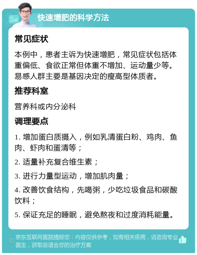 快速增肥的科学方法 常见症状 本例中，患者主诉为快速增肥，常见症状包括体重偏低、食欲正常但体重不增加、运动量少等。易感人群主要是基因决定的瘦高型体质者。 推荐科室 营养科或内分泌科 调理要点 1. 增加蛋白质摄入，例如乳清蛋白粉、鸡肉、鱼肉、虾肉和蛋清等； 2. 适量补充复合维生素； 3. 进行力量型运动，增加肌肉量； 4. 改善饮食结构，先喝粥，少吃垃圾食品和碳酸饮料； 5. 保证充足的睡眠，避免熬夜和过度消耗能量。