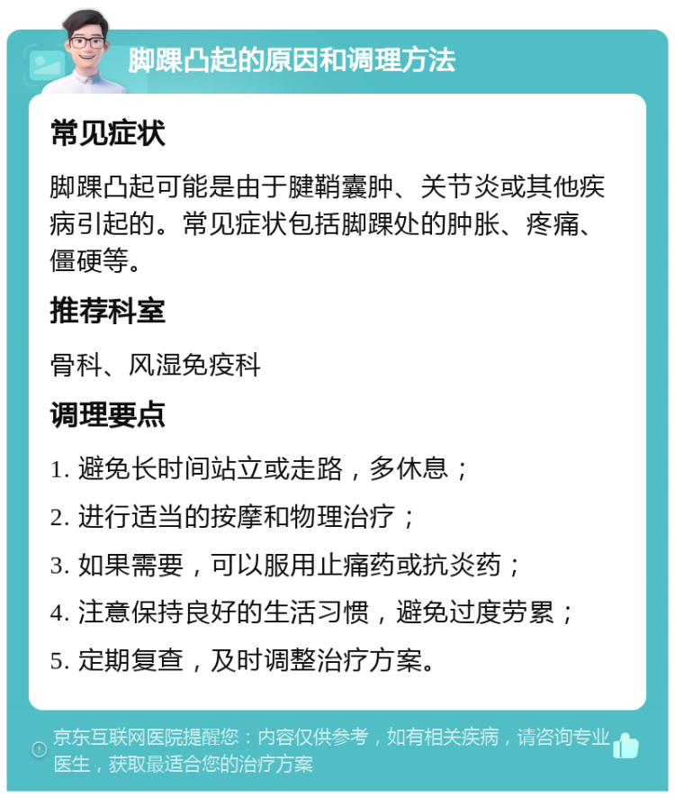 脚踝凸起的原因和调理方法 常见症状 脚踝凸起可能是由于腱鞘囊肿、关节炎或其他疾病引起的。常见症状包括脚踝处的肿胀、疼痛、僵硬等。 推荐科室 骨科、风湿免疫科 调理要点 1. 避免长时间站立或走路，多休息； 2. 进行适当的按摩和物理治疗； 3. 如果需要，可以服用止痛药或抗炎药； 4. 注意保持良好的生活习惯，避免过度劳累； 5. 定期复查，及时调整治疗方案。