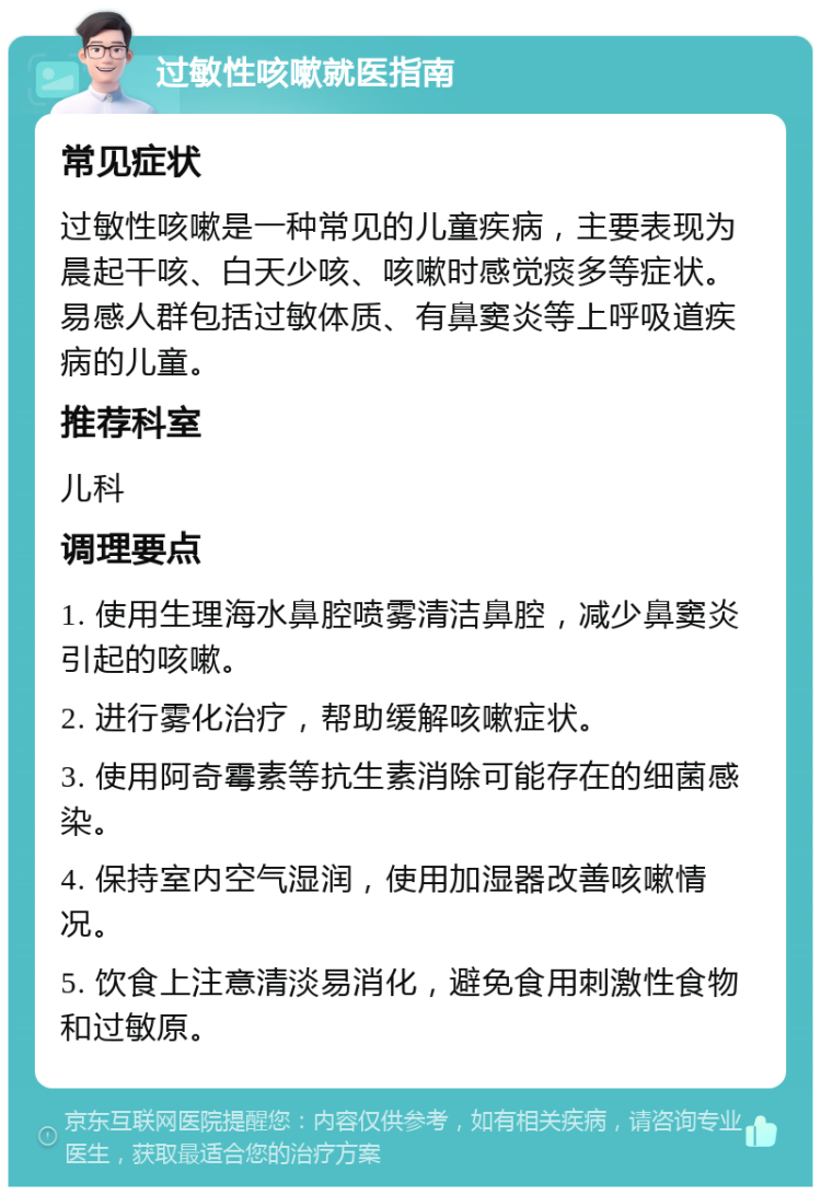 过敏性咳嗽就医指南 常见症状 过敏性咳嗽是一种常见的儿童疾病，主要表现为晨起干咳、白天少咳、咳嗽时感觉痰多等症状。易感人群包括过敏体质、有鼻窦炎等上呼吸道疾病的儿童。 推荐科室 儿科 调理要点 1. 使用生理海水鼻腔喷雾清洁鼻腔，减少鼻窦炎引起的咳嗽。 2. 进行雾化治疗，帮助缓解咳嗽症状。 3. 使用阿奇霉素等抗生素消除可能存在的细菌感染。 4. 保持室内空气湿润，使用加湿器改善咳嗽情况。 5. 饮食上注意清淡易消化，避免食用刺激性食物和过敏原。