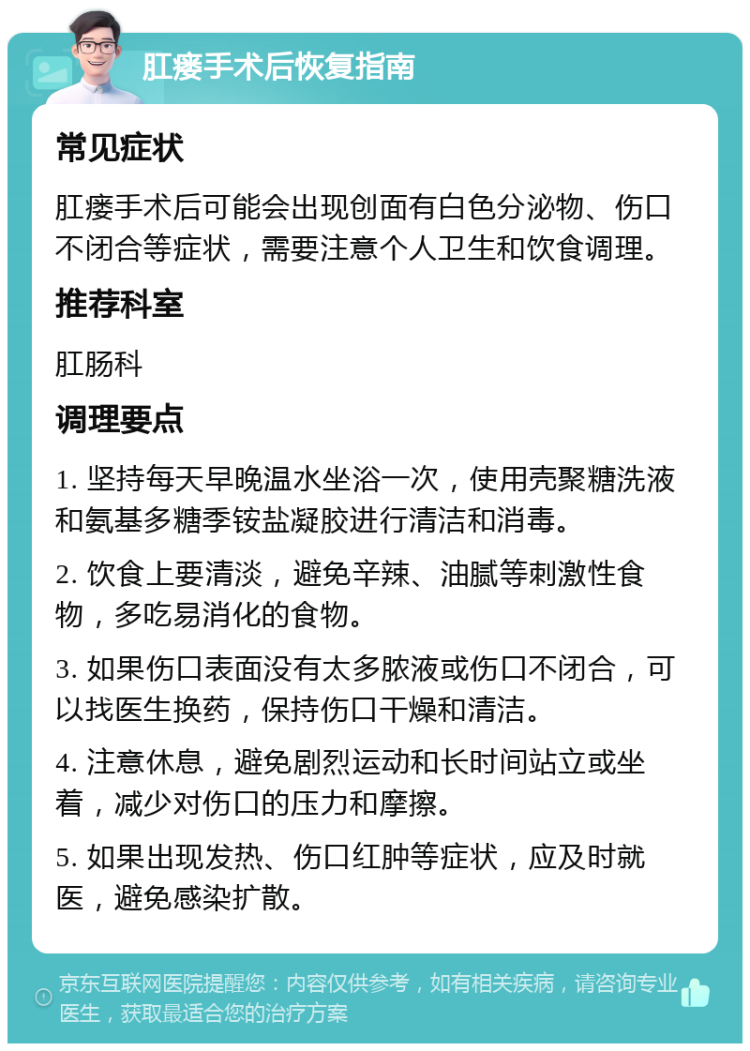 肛瘘手术后恢复指南 常见症状 肛瘘手术后可能会出现创面有白色分泌物、伤口不闭合等症状，需要注意个人卫生和饮食调理。 推荐科室 肛肠科 调理要点 1. 坚持每天早晚温水坐浴一次，使用壳聚糖洗液和氨基多糖季铵盐凝胶进行清洁和消毒。 2. 饮食上要清淡，避免辛辣、油腻等刺激性食物，多吃易消化的食物。 3. 如果伤口表面没有太多脓液或伤口不闭合，可以找医生换药，保持伤口干燥和清洁。 4. 注意休息，避免剧烈运动和长时间站立或坐着，减少对伤口的压力和摩擦。 5. 如果出现发热、伤口红肿等症状，应及时就医，避免感染扩散。