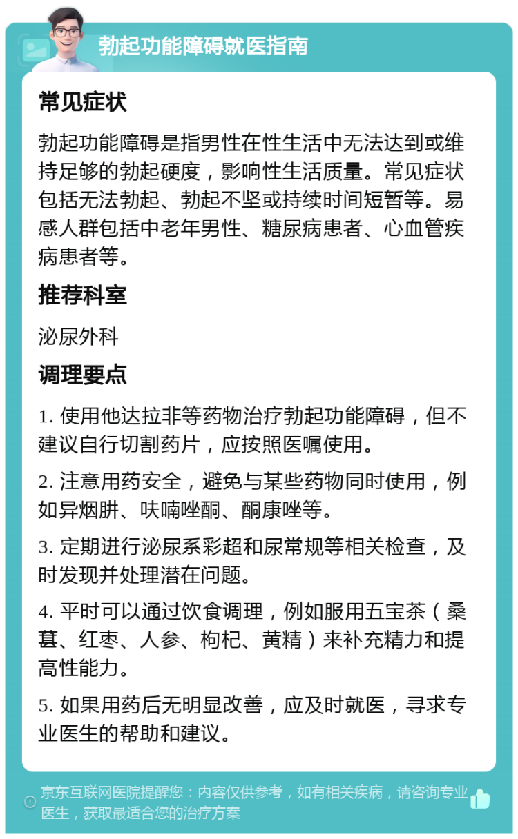 勃起功能障碍就医指南 常见症状 勃起功能障碍是指男性在性生活中无法达到或维持足够的勃起硬度，影响性生活质量。常见症状包括无法勃起、勃起不坚或持续时间短暂等。易感人群包括中老年男性、糖尿病患者、心血管疾病患者等。 推荐科室 泌尿外科 调理要点 1. 使用他达拉非等药物治疗勃起功能障碍，但不建议自行切割药片，应按照医嘱使用。 2. 注意用药安全，避免与某些药物同时使用，例如异烟肼、呋喃唑酮、酮康唑等。 3. 定期进行泌尿系彩超和尿常规等相关检查，及时发现并处理潜在问题。 4. 平时可以通过饮食调理，例如服用五宝茶（桑葚、红枣、人参、枸杞、黄精）来补充精力和提高性能力。 5. 如果用药后无明显改善，应及时就医，寻求专业医生的帮助和建议。