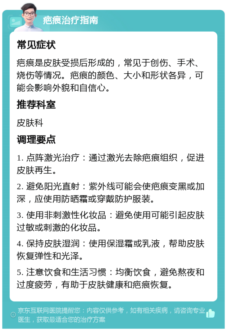 疤痕治疗指南 常见症状 疤痕是皮肤受损后形成的，常见于创伤、手术、烧伤等情况。疤痕的颜色、大小和形状各异，可能会影响外貌和自信心。 推荐科室 皮肤科 调理要点 1. 点阵激光治疗：通过激光去除疤痕组织，促进皮肤再生。 2. 避免阳光直射：紫外线可能会使疤痕变黑或加深，应使用防晒霜或穿戴防护服装。 3. 使用非刺激性化妆品：避免使用可能引起皮肤过敏或刺激的化妆品。 4. 保持皮肤湿润：使用保湿霜或乳液，帮助皮肤恢复弹性和光泽。 5. 注意饮食和生活习惯：均衡饮食，避免熬夜和过度疲劳，有助于皮肤健康和疤痕恢复。