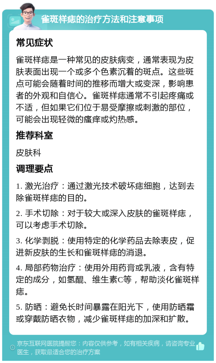 雀斑样痣的治疗方法和注意事项 常见症状 雀斑样痣是一种常见的皮肤病变，通常表现为皮肤表面出现一个或多个色素沉着的斑点。这些斑点可能会随着时间的推移而增大或变深，影响患者的外观和自信心。雀斑样痣通常不引起疼痛或不适，但如果它们位于易受摩擦或刺激的部位，可能会出现轻微的瘙痒或灼热感。 推荐科室 皮肤科 调理要点 1. 激光治疗：通过激光技术破坏痣细胞，达到去除雀斑样痣的目的。 2. 手术切除：对于较大或深入皮肤的雀斑样痣，可以考虑手术切除。 3. 化学剥脱：使用特定的化学药品去除表皮，促进新皮肤的生长和雀斑样痣的消退。 4. 局部药物治疗：使用外用药膏或乳液，含有特定的成分，如氢醌、维生素C等，帮助淡化雀斑样痣。 5. 防晒：避免长时间暴露在阳光下，使用防晒霜或穿戴防晒衣物，减少雀斑样痣的加深和扩散。