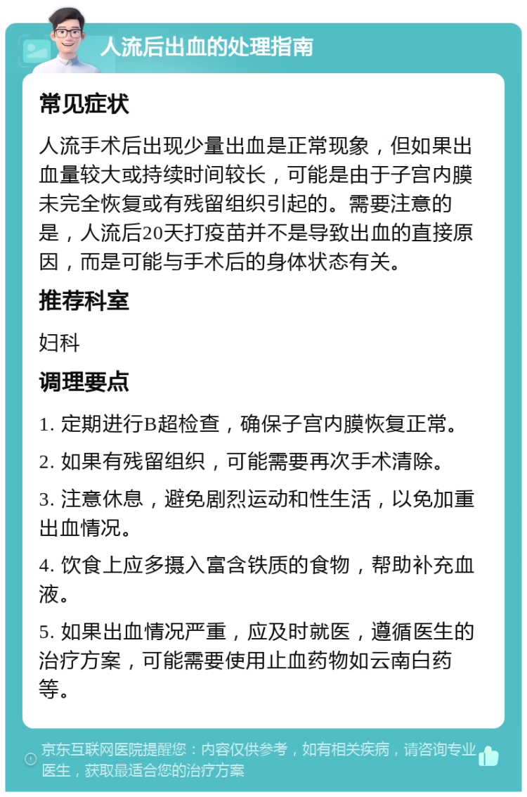 人流后出血的处理指南 常见症状 人流手术后出现少量出血是正常现象，但如果出血量较大或持续时间较长，可能是由于子宫内膜未完全恢复或有残留组织引起的。需要注意的是，人流后20天打疫苗并不是导致出血的直接原因，而是可能与手术后的身体状态有关。 推荐科室 妇科 调理要点 1. 定期进行B超检查，确保子宫内膜恢复正常。 2. 如果有残留组织，可能需要再次手术清除。 3. 注意休息，避免剧烈运动和性生活，以免加重出血情况。 4. 饮食上应多摄入富含铁质的食物，帮助补充血液。 5. 如果出血情况严重，应及时就医，遵循医生的治疗方案，可能需要使用止血药物如云南白药等。