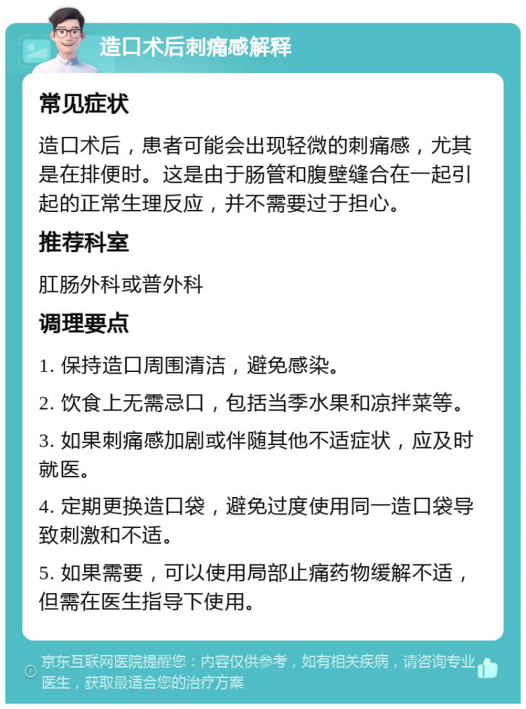 造口术后刺痛感解释 常见症状 造口术后，患者可能会出现轻微的刺痛感，尤其是在排便时。这是由于肠管和腹壁缝合在一起引起的正常生理反应，并不需要过于担心。 推荐科室 肛肠外科或普外科 调理要点 1. 保持造口周围清洁，避免感染。 2. 饮食上无需忌口，包括当季水果和凉拌菜等。 3. 如果刺痛感加剧或伴随其他不适症状，应及时就医。 4. 定期更换造口袋，避免过度使用同一造口袋导致刺激和不适。 5. 如果需要，可以使用局部止痛药物缓解不适，但需在医生指导下使用。