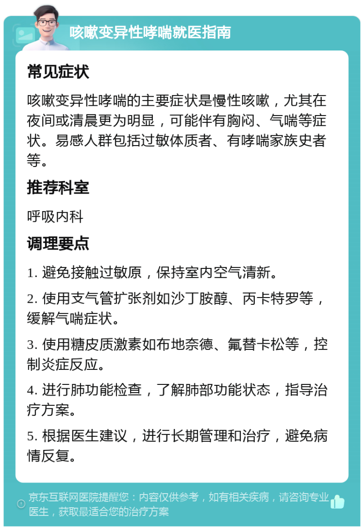 咳嗽变异性哮喘就医指南 常见症状 咳嗽变异性哮喘的主要症状是慢性咳嗽，尤其在夜间或清晨更为明显，可能伴有胸闷、气喘等症状。易感人群包括过敏体质者、有哮喘家族史者等。 推荐科室 呼吸内科 调理要点 1. 避免接触过敏原，保持室内空气清新。 2. 使用支气管扩张剂如沙丁胺醇、丙卡特罗等，缓解气喘症状。 3. 使用糖皮质激素如布地奈德、氟替卡松等，控制炎症反应。 4. 进行肺功能检查，了解肺部功能状态，指导治疗方案。 5. 根据医生建议，进行长期管理和治疗，避免病情反复。