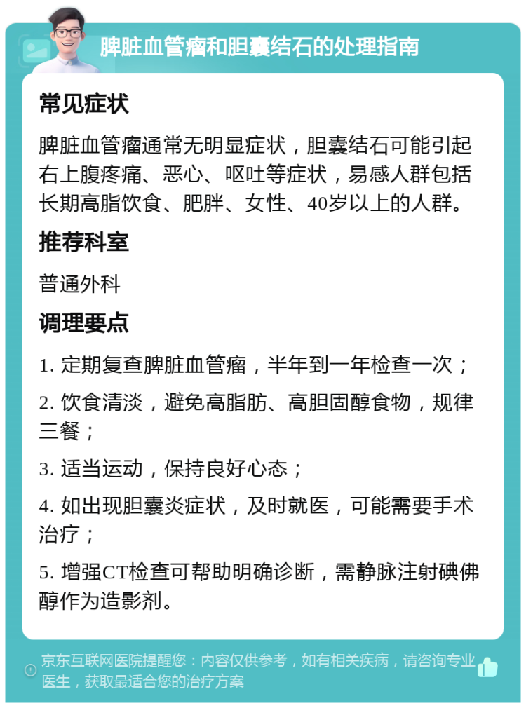 脾脏血管瘤和胆囊结石的处理指南 常见症状 脾脏血管瘤通常无明显症状，胆囊结石可能引起右上腹疼痛、恶心、呕吐等症状，易感人群包括长期高脂饮食、肥胖、女性、40岁以上的人群。 推荐科室 普通外科 调理要点 1. 定期复查脾脏血管瘤，半年到一年检查一次； 2. 饮食清淡，避免高脂肪、高胆固醇食物，规律三餐； 3. 适当运动，保持良好心态； 4. 如出现胆囊炎症状，及时就医，可能需要手术治疗； 5. 增强CT检查可帮助明确诊断，需静脉注射碘佛醇作为造影剂。