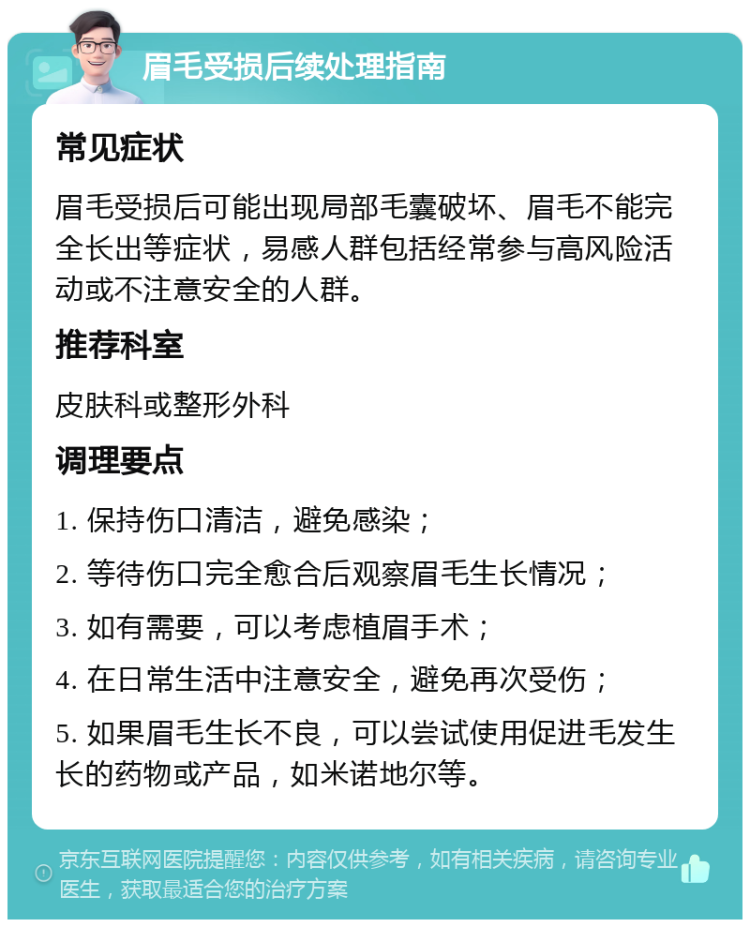 眉毛受损后续处理指南 常见症状 眉毛受损后可能出现局部毛囊破坏、眉毛不能完全长出等症状，易感人群包括经常参与高风险活动或不注意安全的人群。 推荐科室 皮肤科或整形外科 调理要点 1. 保持伤口清洁，避免感染； 2. 等待伤口完全愈合后观察眉毛生长情况； 3. 如有需要，可以考虑植眉手术； 4. 在日常生活中注意安全，避免再次受伤； 5. 如果眉毛生长不良，可以尝试使用促进毛发生长的药物或产品，如米诺地尔等。