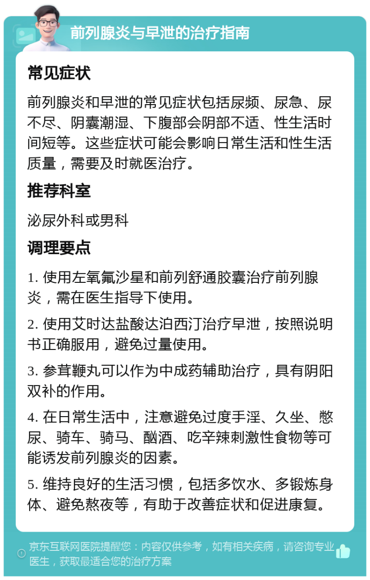 前列腺炎与早泄的治疗指南 常见症状 前列腺炎和早泄的常见症状包括尿频、尿急、尿不尽、阴囊潮湿、下腹部会阴部不适、性生活时间短等。这些症状可能会影响日常生活和性生活质量，需要及时就医治疗。 推荐科室 泌尿外科或男科 调理要点 1. 使用左氧氟沙星和前列舒通胶囊治疗前列腺炎，需在医生指导下使用。 2. 使用艾时达盐酸达泊西汀治疗早泄，按照说明书正确服用，避免过量使用。 3. 参茸鞭丸可以作为中成药辅助治疗，具有阴阳双补的作用。 4. 在日常生活中，注意避免过度手淫、久坐、憋尿、骑车、骑马、酗酒、吃辛辣刺激性食物等可能诱发前列腺炎的因素。 5. 维持良好的生活习惯，包括多饮水、多锻炼身体、避免熬夜等，有助于改善症状和促进康复。