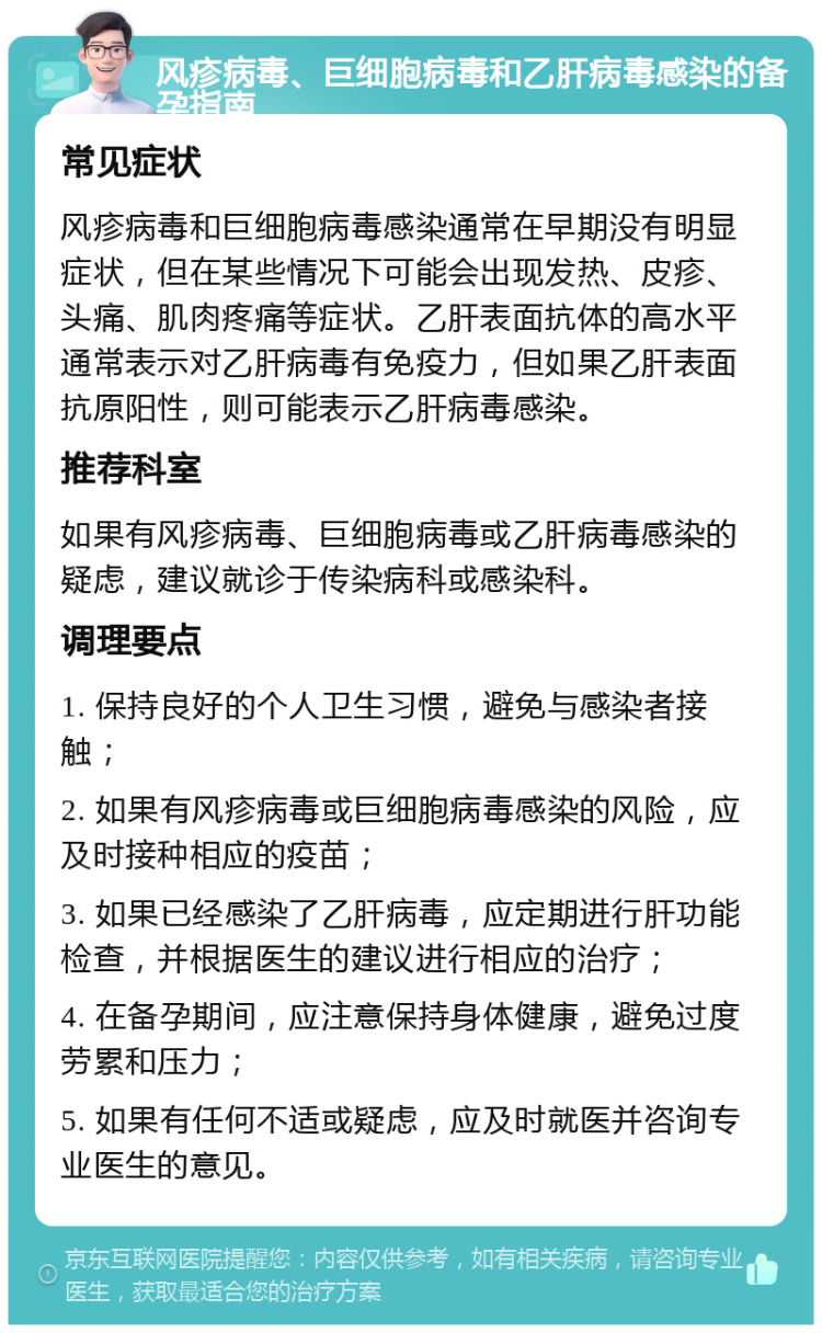 风疹病毒、巨细胞病毒和乙肝病毒感染的备孕指南 常见症状 风疹病毒和巨细胞病毒感染通常在早期没有明显症状，但在某些情况下可能会出现发热、皮疹、头痛、肌肉疼痛等症状。乙肝表面抗体的高水平通常表示对乙肝病毒有免疫力，但如果乙肝表面抗原阳性，则可能表示乙肝病毒感染。 推荐科室 如果有风疹病毒、巨细胞病毒或乙肝病毒感染的疑虑，建议就诊于传染病科或感染科。 调理要点 1. 保持良好的个人卫生习惯，避免与感染者接触； 2. 如果有风疹病毒或巨细胞病毒感染的风险，应及时接种相应的疫苗； 3. 如果已经感染了乙肝病毒，应定期进行肝功能检查，并根据医生的建议进行相应的治疗； 4. 在备孕期间，应注意保持身体健康，避免过度劳累和压力； 5. 如果有任何不适或疑虑，应及时就医并咨询专业医生的意见。