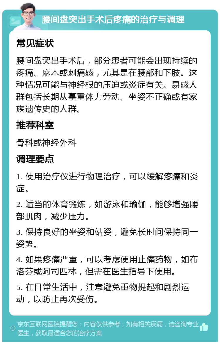 腰间盘突出手术后疼痛的治疗与调理 常见症状 腰间盘突出手术后，部分患者可能会出现持续的疼痛、麻木或刺痛感，尤其是在腰部和下肢。这种情况可能与神经根的压迫或炎症有关。易感人群包括长期从事重体力劳动、坐姿不正确或有家族遗传史的人群。 推荐科室 骨科或神经外科 调理要点 1. 使用治疗仪进行物理治疗，可以缓解疼痛和炎症。 2. 适当的体育锻炼，如游泳和瑜伽，能够增强腰部肌肉，减少压力。 3. 保持良好的坐姿和站姿，避免长时间保持同一姿势。 4. 如果疼痛严重，可以考虑使用止痛药物，如布洛芬或阿司匹林，但需在医生指导下使用。 5. 在日常生活中，注意避免重物提起和剧烈运动，以防止再次受伤。