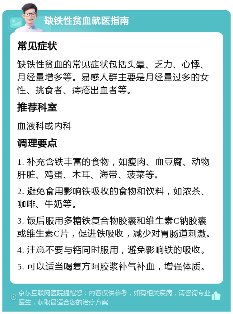 缺铁性贫血就医指南 常见症状 缺铁性贫血的常见症状包括头晕、乏力、心悸、月经量增多等。易感人群主要是月经量过多的女性、挑食者、痔疮出血者等。 推荐科室 血液科或内科 调理要点 1. 补充含铁丰富的食物，如瘦肉、血豆腐、动物肝脏、鸡蛋、木耳、海带、菠菜等。 2. 避免食用影响铁吸收的食物和饮料，如浓茶、咖啡、牛奶等。 3. 饭后服用多糖铁复合物胶囊和维生素C钠胶囊或维生素C片，促进铁吸收，减少对胃肠道刺激。 4. 注意不要与钙同时服用，避免影响铁的吸收。 5. 可以适当喝复方阿胶浆补气补血，增强体质。