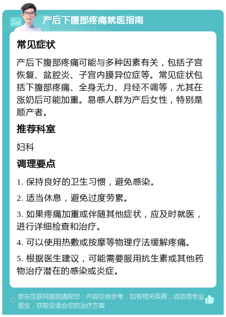 产后下腹部疼痛就医指南 常见症状 产后下腹部疼痛可能与多种因素有关，包括子宫恢复、盆腔炎、子宫内膜异位症等。常见症状包括下腹部疼痛、全身无力、月经不调等，尤其在涨奶后可能加重。易感人群为产后女性，特别是顺产者。 推荐科室 妇科 调理要点 1. 保持良好的卫生习惯，避免感染。 2. 适当休息，避免过度劳累。 3. 如果疼痛加重或伴随其他症状，应及时就医，进行详细检查和治疗。 4. 可以使用热敷或按摩等物理疗法缓解疼痛。 5. 根据医生建议，可能需要服用抗生素或其他药物治疗潜在的感染或炎症。