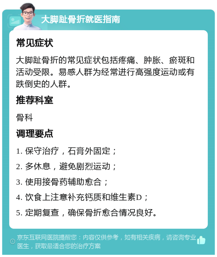 大脚趾骨折就医指南 常见症状 大脚趾骨折的常见症状包括疼痛、肿胀、瘀斑和活动受限。易感人群为经常进行高强度运动或有跌倒史的人群。 推荐科室 骨科 调理要点 1. 保守治疗，石膏外固定； 2. 多休息，避免剧烈运动； 3. 使用接骨药辅助愈合； 4. 饮食上注意补充钙质和维生素D； 5. 定期复查，确保骨折愈合情况良好。