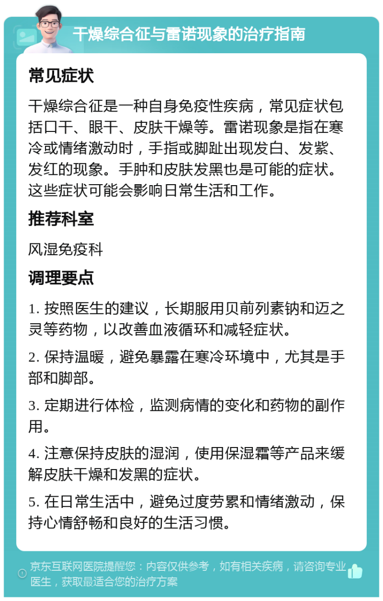 干燥综合征与雷诺现象的治疗指南 常见症状 干燥综合征是一种自身免疫性疾病，常见症状包括口干、眼干、皮肤干燥等。雷诺现象是指在寒冷或情绪激动时，手指或脚趾出现发白、发紫、发红的现象。手肿和皮肤发黑也是可能的症状。这些症状可能会影响日常生活和工作。 推荐科室 风湿免疫科 调理要点 1. 按照医生的建议，长期服用贝前列素钠和迈之灵等药物，以改善血液循环和减轻症状。 2. 保持温暖，避免暴露在寒冷环境中，尤其是手部和脚部。 3. 定期进行体检，监测病情的变化和药物的副作用。 4. 注意保持皮肤的湿润，使用保湿霜等产品来缓解皮肤干燥和发黑的症状。 5. 在日常生活中，避免过度劳累和情绪激动，保持心情舒畅和良好的生活习惯。